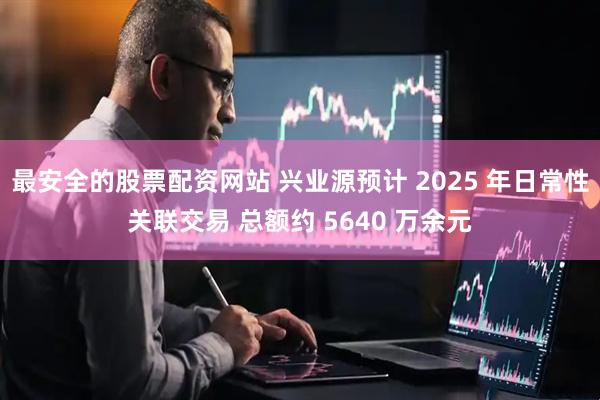 最安全的股票配资网站 兴业源预计 2025 年日常性关联交易 总额约 5640 万余元