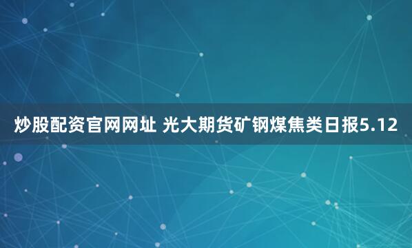 炒股配资官网网址 光大期货矿钢煤焦类日报5.12