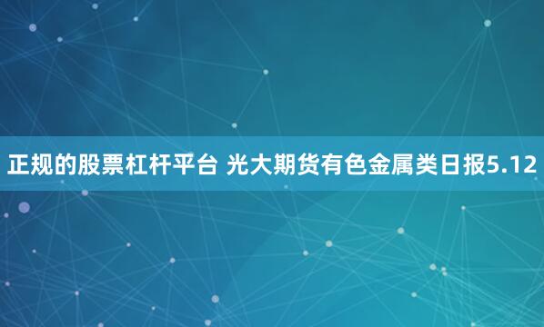 正规的股票杠杆平台 光大期货有色金属类日报5.12