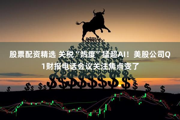 股票配资精选 关税“热度”猛超AI！美股公司Q1财报电话会议关注焦点变了