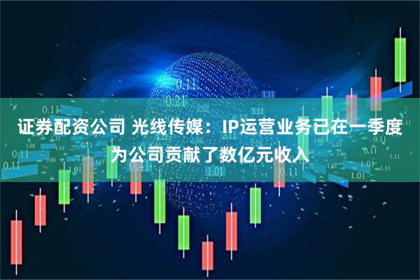 证券配资公司 光线传媒：IP运营业务已在一季度为公司贡献了数亿元收入