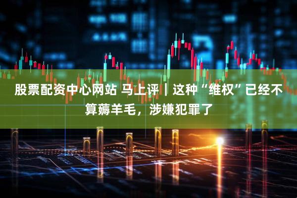 股票配资中心网站 马上评｜这种“维权”已经不算薅羊毛，涉嫌犯罪了