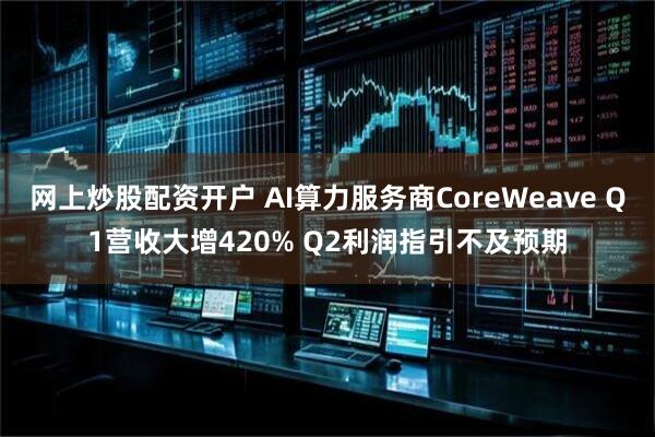 网上炒股配资开户 AI算力服务商CoreWeave Q1营收大增420% Q2利润指引不及预期
