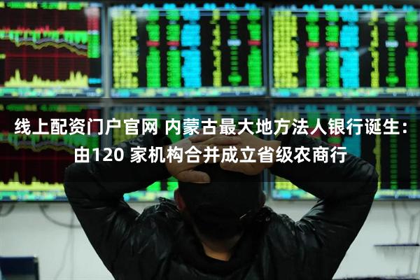 线上配资门户官网 内蒙古最大地方法人银行诞生：由120 家机构合并成立省级农商行