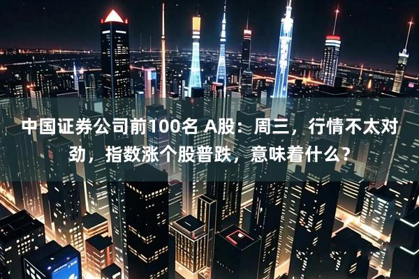 中国证券公司前100名 A股：周三，行情不太对劲，指数涨个股普跌，意味着什么？