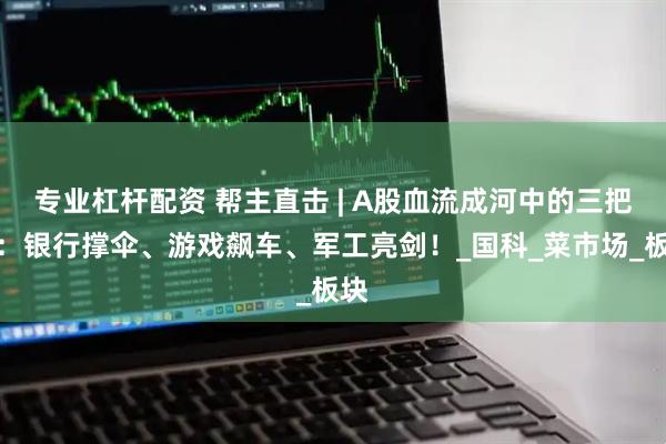 专业杠杆配资 帮主直击 | A股血流成河中的三把火：银行撑伞、游戏飙车、军工亮剑！_国科_菜市场_板块