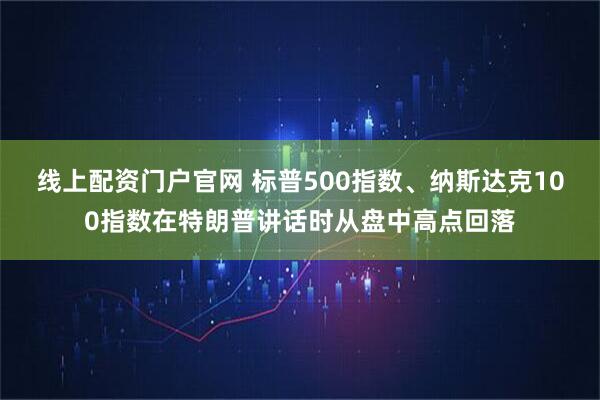 线上配资门户官网 标普500指数、纳斯达克100指数在特朗普讲话时从盘中高点回落