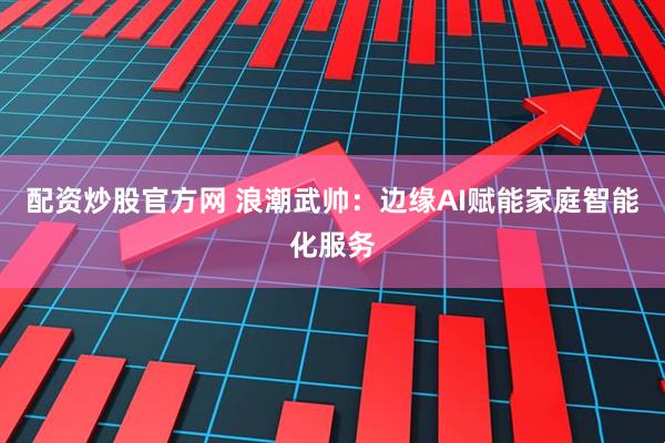 配资炒股官方网 浪潮武帅：边缘AI赋能家庭智能化服务