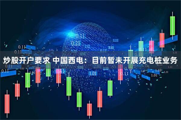 炒股开户要求 中国西电：目前暂未开展充电桩业务