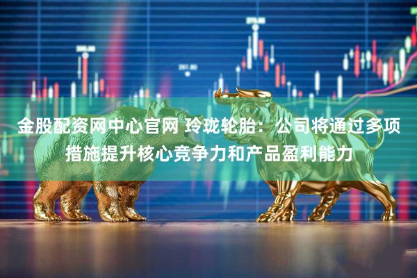 金股配资网中心官网 玲珑轮胎：公司将通过多项措施提升核心竞争力和产品盈利能力