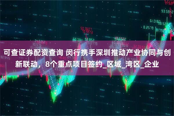 可查证券配资查询 闵行携手深圳推动产业协同与创新联动，8个重点项目签约_区域_湾区_企业