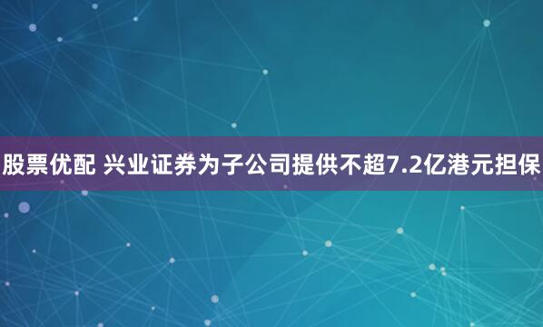 股票优配 兴业证券为子公司提供不超7.2亿港元担保