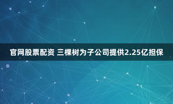 官网股票配资 三棵树为子公司提供2.25亿担保