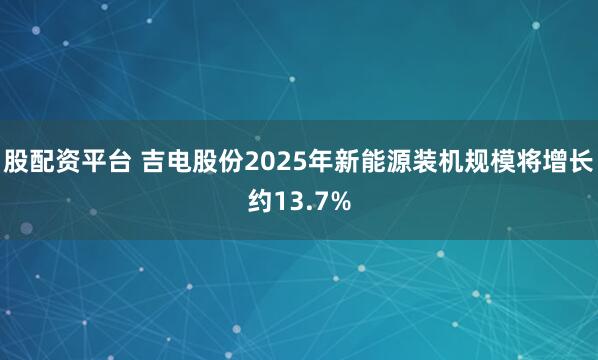 股配资平台 吉电股份2025年新能源装机规模将增长约13.7%