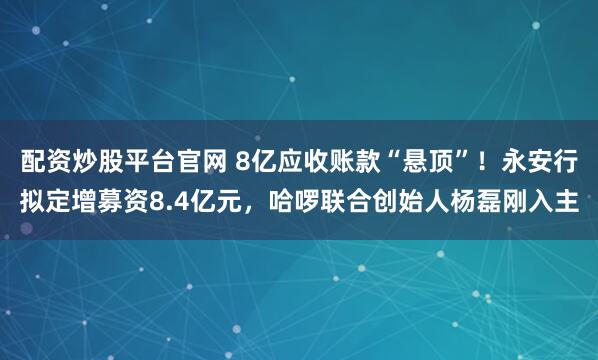 配资炒股平台官网 8亿应收账款“悬顶”！永安行拟定增募资8.4亿元，哈啰联合创始人杨磊刚入主