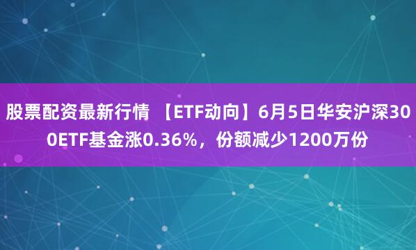 股票配资最新行情 【ETF动向】6月5日华安沪深300ETF基金涨0.36%，份额减少1200万份