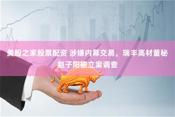 美股之家股票配资 涉嫌内幕交易，瑞丰高材董秘赵子阳被立案调查