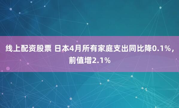 线上配资股票 日本4月所有家庭支出同比降0.1%，前值增2.1%