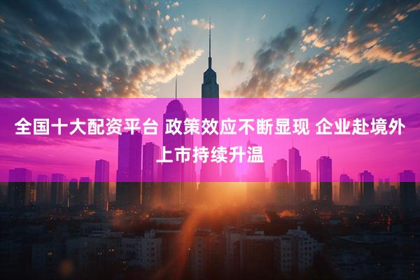 全国十大配资平台 政策效应不断显现 企业赴境外上市持续升温
