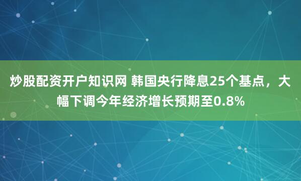 炒股配资开户知识网 韩国央行降息25个基点，大幅下调今年经济增长预期至0.8%