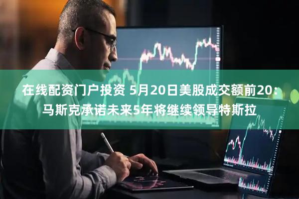 在线配资门户投资 5月20日美股成交额前20：马斯克承诺未来5年将继续领导特斯拉