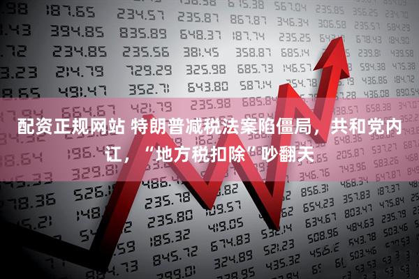 配资正规网站 特朗普减税法案陷僵局，共和党内讧，“地方税扣除”吵翻天