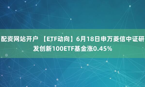 配资网站开户 【ETF动向】6月18日申万菱信中证研发创新100ETF基金涨0.45%
