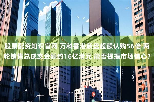 股票配资知识官网 万科香港新盘超额认购56倍 两轮销售总成交金额约16亿港元 能否提振市场信心？