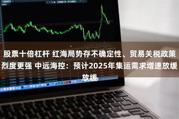 股票十倍杠杆 红海局势存不确定性、贸易关税政策烈度更强 中远海控：预计2025年集运需求增速放缓
