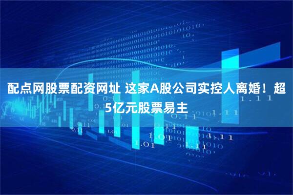 配点网股票配资网址 这家A股公司实控人离婚！超5亿元股票易主