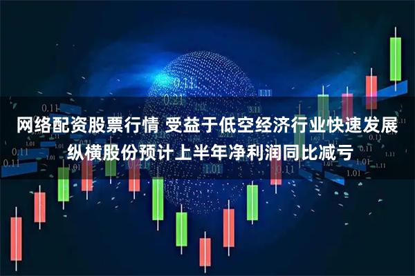 网络配资股票行情 受益于低空经济行业快速发展 纵横股份预计上半年净利润同比减亏