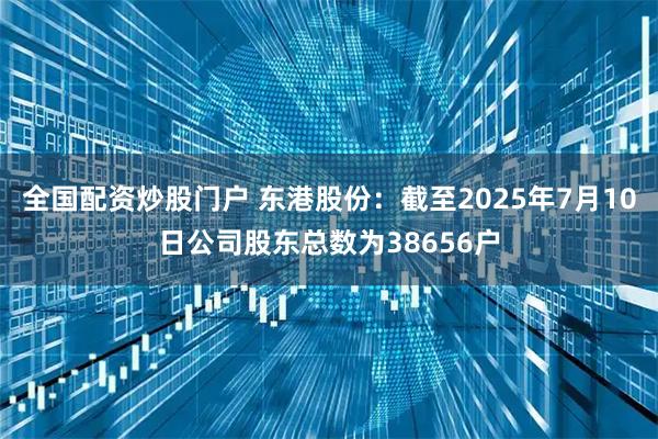 全国配资炒股门户 东港股份：截至2025年7月10日公司股东总数为38656户