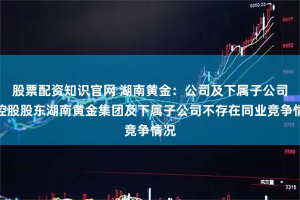 股票配资知识官网 湖南黄金：公司及下属子公司与控股股东湖南黄金集团及下属子公司不存在同业竞争情况