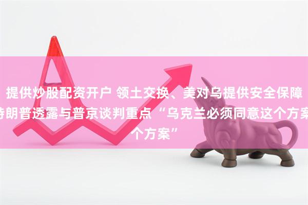 提供炒股配资开户 领土交换、美对乌提供安全保障 特朗普透露与普京谈判重点 “乌克兰必须同意这个方案”