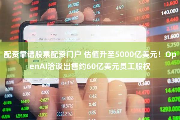 配资靠谱股票配资门户 估值升至5000亿美元！OpenAI洽谈出售约60亿美元员工股权