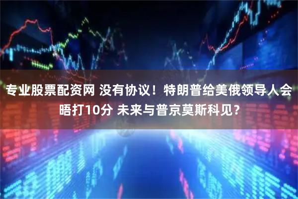 专业股票配资网 没有协议！特朗普给美俄领导人会晤打10分 未来与普京莫斯科见？